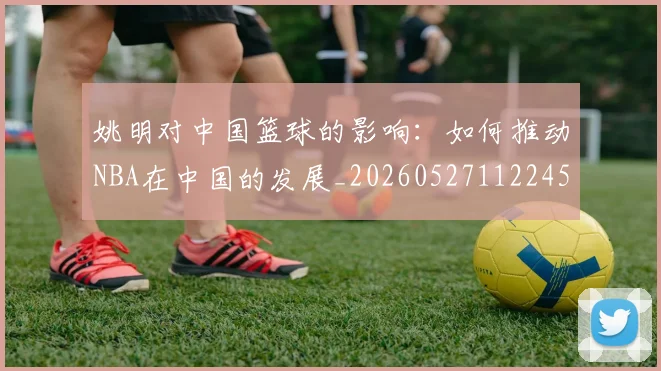 姚明对中国篮球的影响：如何推动NBA在中国的发展_20260527112245