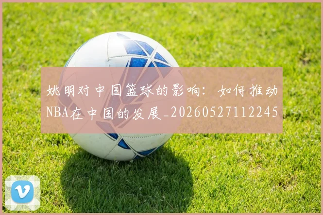 姚明对中国篮球的影响：如何推动NBA在中国的发展_20260527112245