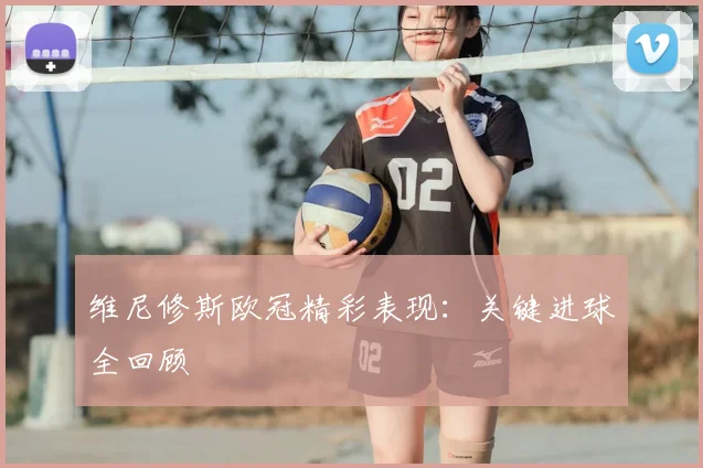 维尼修斯欧冠精彩表现:关键进球全回顾