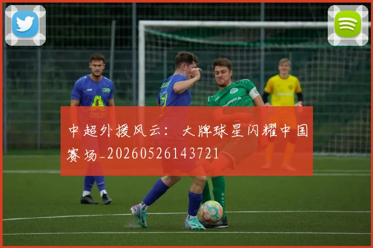 中超外援风云：大牌球星闪耀中国赛场_20260526143721