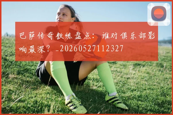 巴萨传奇教练盘点：谁对俱乐部影响最深？_20260527112327