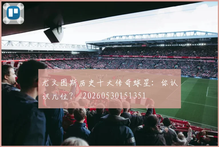 尤文图斯历史十大传奇球星:你认识几位?_20260530151351